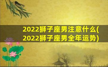 2022狮子座男注意什么(2022狮子座男全年运势)