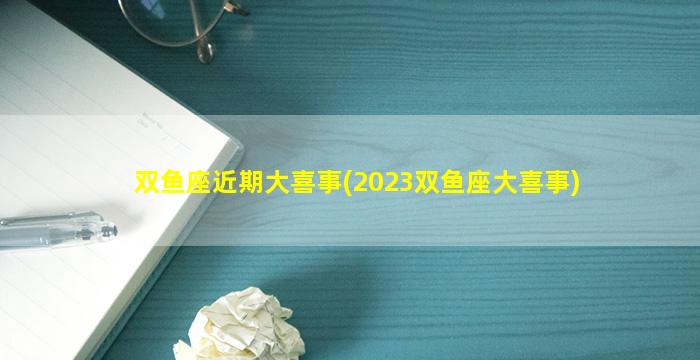 双鱼座近期大喜事(2023双鱼座大喜事)