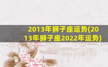 2013年狮子座运势(2013年狮子座2022年运势)
