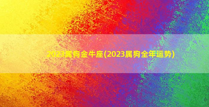 2023属狗金牛座(2023属狗全年运势)