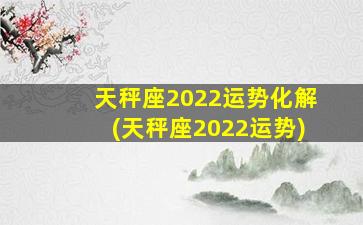 天秤座2022运势化解(天秤座2022运势)