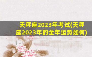 天秤座2023年考试(天秤座2023年的全年运势如何)