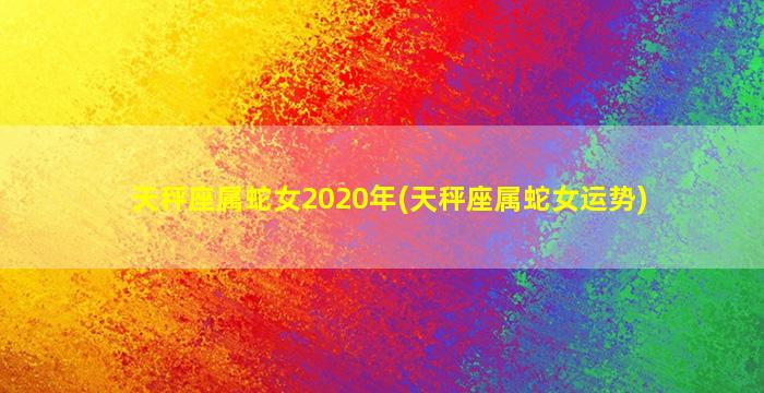 天秤座属蛇女2020年(天秤座属蛇女运势)